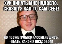 Хуи пинать мне надоело, сказал я как-то сам себе! Но позже громко рассмеявшись: - ебать, какой я пиздобол!