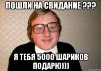 Пошли на свидание ??? Я тебя 5000 шариков подарю)))