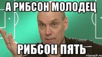 а Рибсон молодец Рибсон пять