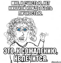 Мне, к счастью, нет никакой нужды быть личностью. это, к сожалению, не лечится.