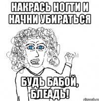 накрась ногти и начни убираться будь бабой, блеадь!