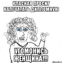 класная просит напечатать дипломную угомонись женщина!!!