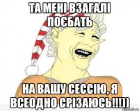 Та мені взагалі поєбать на вашу сессію, я всеодно срізаюсь!!!))