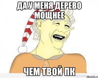 да у меня дерево мощнее чем твой пк