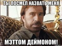 ты посмел назвать меня мэттом деймоном!