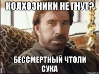 колхозники не гнут? бессмертный чтоли сука