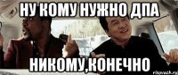 Ну кому нужно ДПА Никому,Конечно