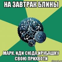 на завтрак блины марк, иди сюда,ирубашку свою прихвоти