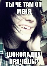Ты че там от меня шоколадку прячешь?