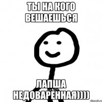 Ты на кого вешаешься лапша недоваренная))))