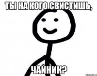 Ты на кого свистишь, чайник?