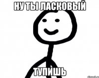 Ну ты ласковый Тупишь