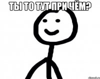 Ты то тут при чём? 