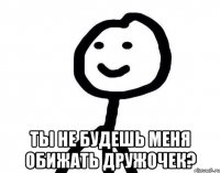  ты не будешь меня обижать дружочек?