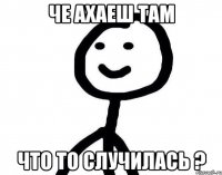 че ахаеш там что то случилась ?