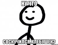 НУ ЧТО СОСКУЧИЛСЯ, ХЛЕБУШЕК?