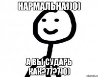 НАРМАЛЬНА))0) А вы сударь как?77?7)0)