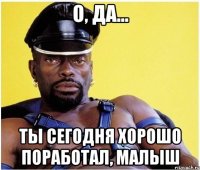 О, да... Ты сегодня хорошо поработал, малыш
