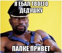 Я ЕБАЛ ТВОЕГО ДЕДУШКУ ПАПКЕ ПРИВЕТ