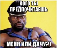 Кого ты предпочитаешь Меня или дачу?)
