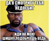да я смотрю у тебя недоебит иди на мою шишку,подобреешь ведь.
