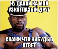 Ну давай ка мой узкоглазый друг Скажи что нибудь в ответ