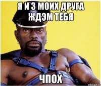 я и 3 моих друга ждэм тебя ЧПОХ