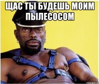 Щас ты будешь моим пылесосом 