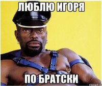 Люблю Игоря По братски