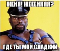 Женя! Жеееняяя? Где ты мой сладкий