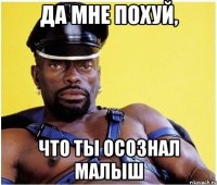 Да мне похуй, что ты осознал малыш