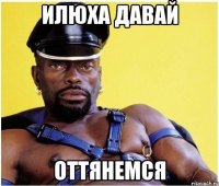 ИЛЮХА ДАВАЙ ОТТЯНЕМСЯ