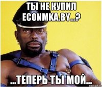 Ты не купил Econmka.by...? ...теперь ты мой...