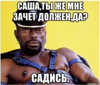 саша,ты же мне зачет должен,да? садись.