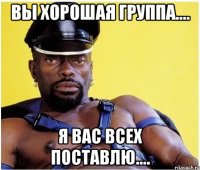 Вы хорошая группа.... я вас всех поставлю....