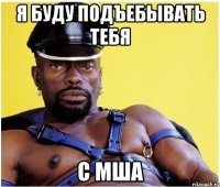 я буду подъебывать тебя с мша