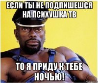 если ты не подпишешся на психушка тв то я приду к тебе ночью!