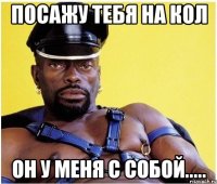 посажу тебя на кол он у меня с собой.....