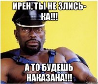 Ирен, ты не злись- ка!!! А то будешь наказана!!!