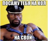 посажу тебя на кол на свой..