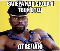 валера иди сюда я твой отец отвечаю