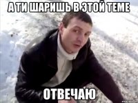 А ТИ ШАРИШЬ В ЭТОЙ ТЕМЕ ОТВЕЧАЮ