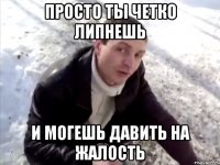 Просто ты четко липнешь и могешь давить на жалость