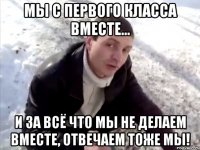 Мы с первого класса вместе... И за всё что мы не делаем вместе, отвечаем тоже мы!