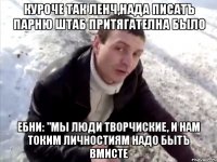 Куроче так ленч,нада писатъ парню штаб притягателна было Ебни: "мы люди творчиские, и нам токим личностиям надо бытъ вмисте