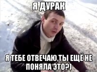 я дурак я тебе отвечаю,ты ещё не поняла это?)