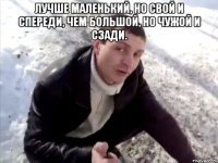 ЛУЧШЕ МАЛЕНЬКИЙ, НО СВОЙ И СПЕРЕДИ, ЧЕМ БОЛЬШОЙ, НО ЧУЖОЙ И СЗАДИ. 