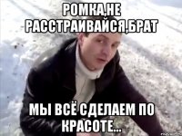 ромка,не расстраивайся,брат мы всё сделаем по красоте...
