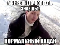 А че рыжего-коптела знаешь? Нормальный пацан