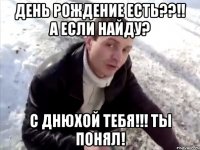 день рождение есть??!! а если найду? С Днюхой тебя!!! ты понял!